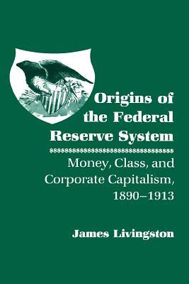 Origins of the Federal Reserve System: Money, Class, and Corporate Capitalism, 1890-1913 by Livingston, James