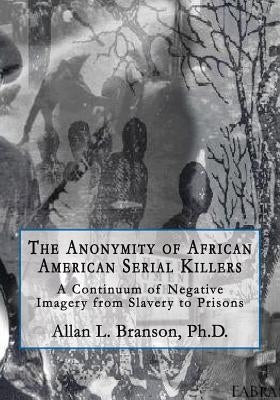 The Anonymity of African American Serial Killers: A Continuum of Negative Imagery from Slavery to Prisons by Branson, Ph. D. Allan L.