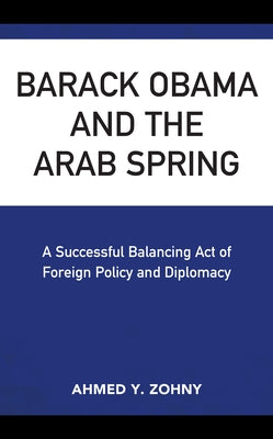 Barack Obama and the Arab Spring: A Successful Balancing Act of Foreign Policy and Diplomacy by Zohny, Ahmed Y.