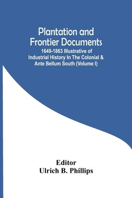 Plantation And Frontier Documents; 1649-1863 Illustrative Of Industrial History In The Colonial & Ante Bellum South (Volume I) by B. Phillips, Ulrich