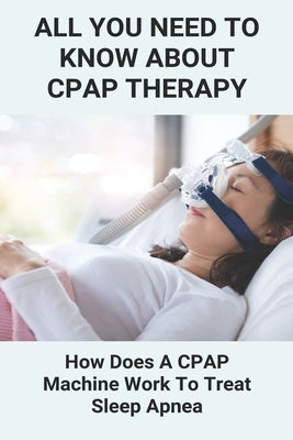 All You Need To Know About CPAP Therapy: How Does A CPAP Machine Work To Treat Sleep Apnea: Cpap Tips Tricks by Galapon, Lucia