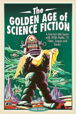 The Golden Age of Science Fiction: A Journey Into Space with 1950s Radio, Tv, Films, Comics and Books by Wade, John