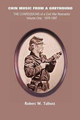 Chin Music from a Greyhound: The Confessions of a Civil War Reenactor Volume One: 1978-1987 by Talbott, Robert W.