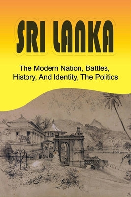 Sri Lanka: The Modern Nation, Battles, History, And Identity, The Politics: History And Identity Of Sri Lanka by Sampsell, Tameka