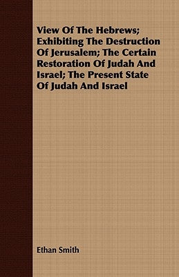 View of the Hebrews; Exhibiting the Destruction of Jerusalem; The Certain Restoration of Judah and Israel; The Present State of Judah and Israel by Smith, Ethan
