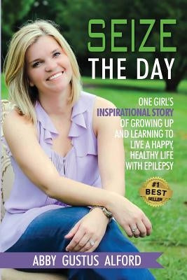 Seize the Day: One Girl's Inspirational Story of Growing Up and Learning to Live a Happy, Healthy Life with Epilepsy by Alford, Abby Gustus