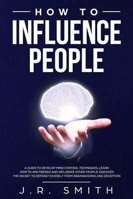 How to Influence People: A Guide to Develop Mind Control Techniques, Learn how to Win Friends and Influence Other People, Discover the Secret t by Smith, J. R.