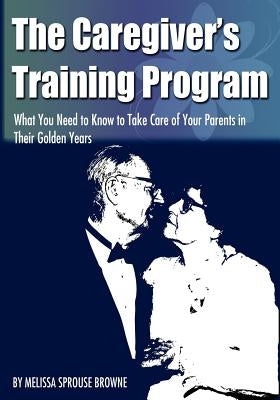 The Caregiver's Training Program: What You Need to Know to Take Care of Your Parents in Their Golden Years by Sprouse Browne, Melissa L.