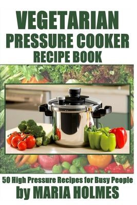 Vegetarian Pressure Cooker Recipe Book: 50 High Pressure Recipes for Busy People by Holmes, Maria