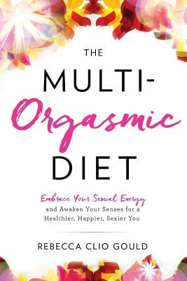 The Multi-Orgasmic Diet: Embrace Your Sexual Energy and Awaken Your Senses for a Healthier, Happier, Sexier You by Gould, Rebecca Clio