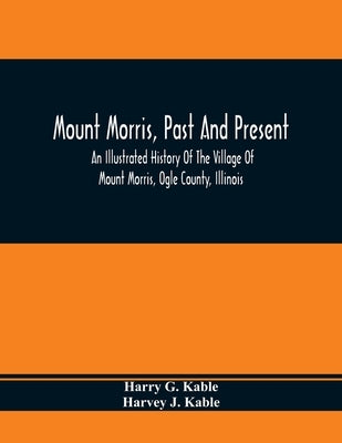 Mount Morris, Past And Present: An Illustrated History Of The Village Of Mount Morris, Ogle County, Illinois: Celebrating The One Hundredth Anniversar by G. Kable, Harry