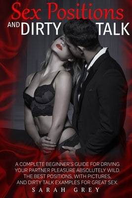 Sex Positions and Dirty Talk: A Complete Beginner's Guide for Driving Your Partner Pleasure Absolutely Wild. the Best Positions, with Pictures, and by Grey, Sarah