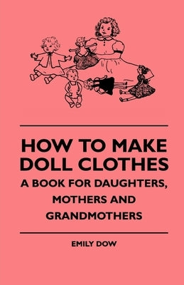 How To Make Doll Clothes - A Book For Daughters, Mothers And Grandmothers by Dow, Emily