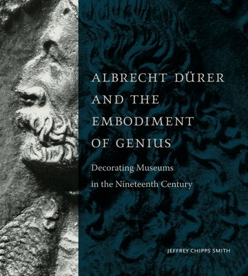 Albrecht Dürer and the Embodiment of Genius: Decorating Museums in the Nineteenth Century by Smith, Jeffrey Chipps