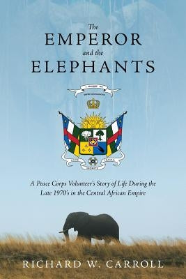 The Emperor and the Elephants: A Peace Corps Volunteer's Story of Life During the Late 1970s in the Central African Empire by Carroll, Richard W.