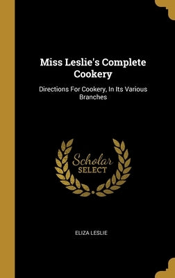 Miss Leslie's Complete Cookery: Directions For Cookery, In Its Various Branches by Leslie, Eliza