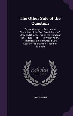 The Other Side of the Question: Or, an Attempt to Rescue the Characters of the Two Royal Sisters Q. Mary and Q. Anne, Out of the Hands of the D---S D- by Ralph, James