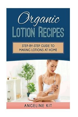 Organic Lotion Recipes: A Step-by-Step Guide to Making Lotions at Home by Kit, Angeline