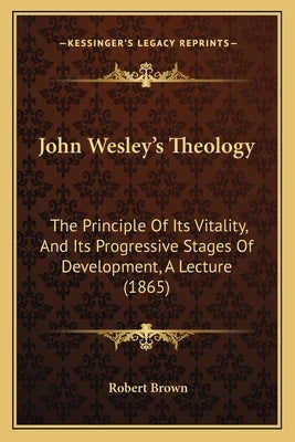 John Wesley's Theology: The Principle Of Its Vitality, And Its Progressive Stages Of Development, A Lecture (1865) by Brown, Robert