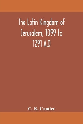 The Latin Kingdom of Jerusalem, 1099 to 1291 A.D by R. Conder, C.