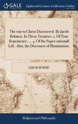 The way to Christ Discovered. By Jacob Behmen. In These Treatises. 1. Of True Repentence. ... 4. Of the Super-rationall Life. Also, the Discourse of I by Böhme, Jakob