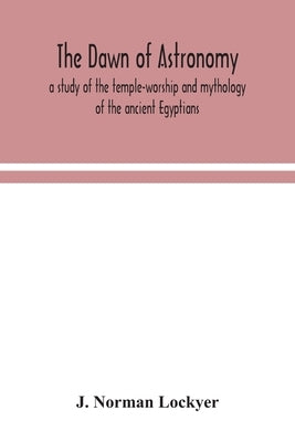 The dawn of astronomy; a study of the temple-worship and mythology of the ancient Egyptians by Norman Lockyer, J.