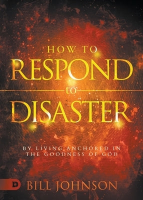 How to Respond to Disaster: By Living Anchored in the Goodness of God by Johnson, Bill
