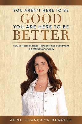 You Aren't Here To Be Good You Are Here To Be Better: How to Reclaim Hope, Purpose, and Fulfillment in a World Gone Crazy by Deakter, Anne Shoshana