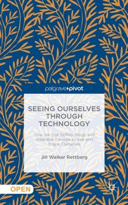Seeing Ourselves Through Technology: How We Use Selfies, Blogs and Wearable Devices to See and Shape Ourselves by Rettberg, Jill W.