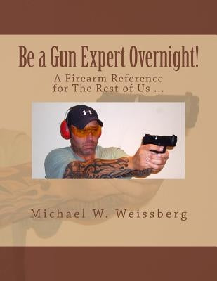 Be a Gun Expert Overnight: A Firearm Reference for The Rest of Us by Weissberg, Michael W.