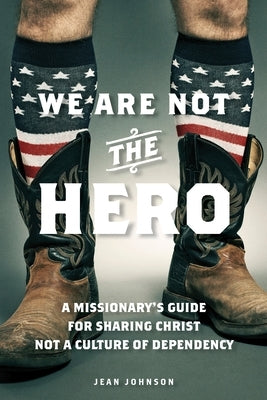 We Are Not the Hero: A Missionary's Guide to Sharing Christ, Not a Culture of Dependency by Johnson, Jean