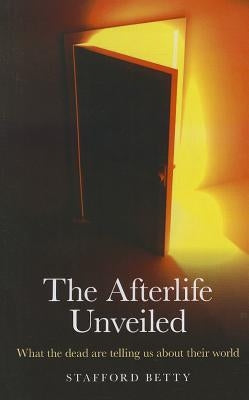 The Afterlife Unveiled: What 'The Dead' Are Telling Us about Their World by Betty, Stafford