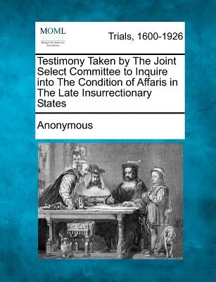 Testimony Taken by The Joint Select Committee to Inquire into The Condition of Affaris in The Late Insurrectionary States by Anonymous