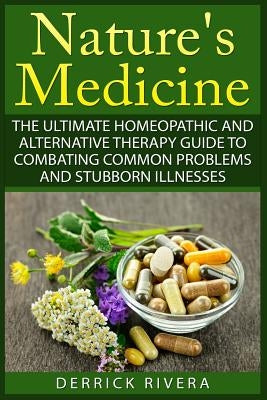 Nature's Medicine: The Ultimate Homeopathic and Alternative Therapy Guide to Combating Common Problems and Stubborn Illnesses by Rivera, Derrick