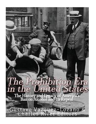 The Prohibition Era in the United States: The History and Legacy of America's Ban on Alcohol and Its Repeal by Charles River Editors