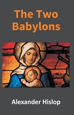 The Two Babylons: Or, The Papal Worship Proved To Be The Worship Of Nimrod by Hislop, Alexander