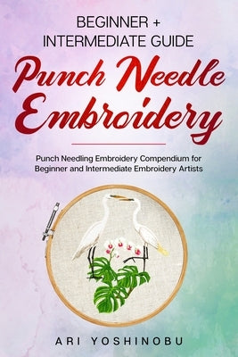 Punch Needle: Beginner + Intermediate Guide to Punch Needle Embroidery: Punch Needling Compendium for Beginner and Intermediate Embr by Yoshinobu, Ari