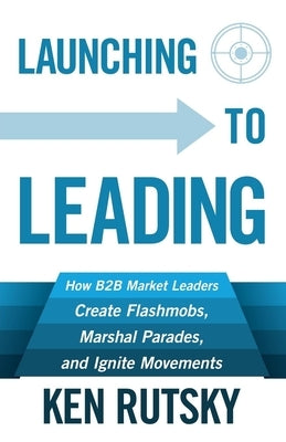 Launching to Leading: How B2B Market Leaders Create Flashmobs, Marshal Parades and Ignite Movements by Rutsky, Ken