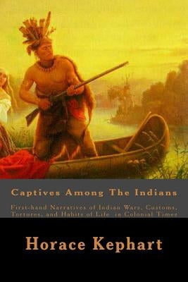 Captives Among The Indians: First-hand Narratives of Indian Wars, Customs, Tortures, and Habits of Life in Colonial Times by Kephart, Horace