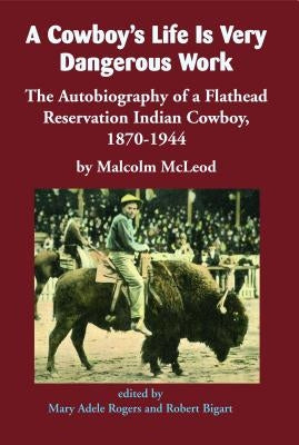 A Cowboy's Life Is Very Dangerous Work: The Autobiography of a Flathead Reservation Indian Cowboy, 1870-1944 by McLeod, Malcolm