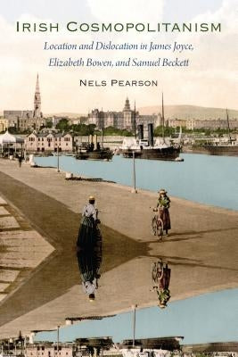 Irish Cosmopolitanism: Location and Dislocation in James Joyce, Elizabeth Bowen, and Samuel Beckett by Pearson, Nels