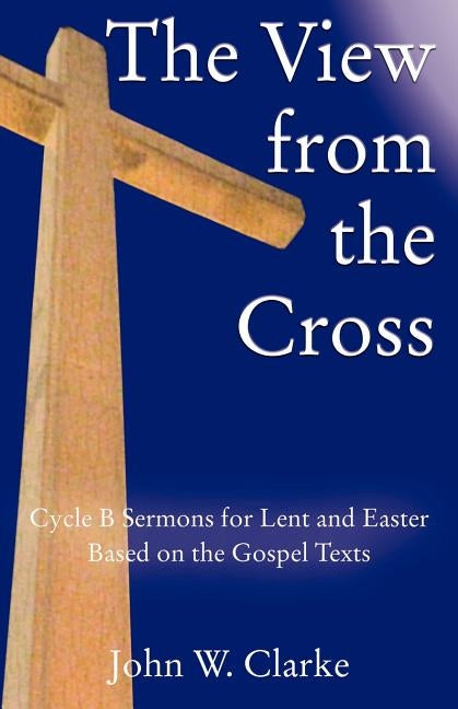 The View from the Cross: Cycle B Sermons for Lent/Easter Based on the Gospel Texts by Clarke, John W.
