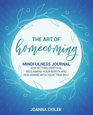 The Art of Homecoming: Mindfulness Journal for Getting Unstuck, Reclaiming Your Worth and Realigning With Your True Self by Ciolek, Joanna