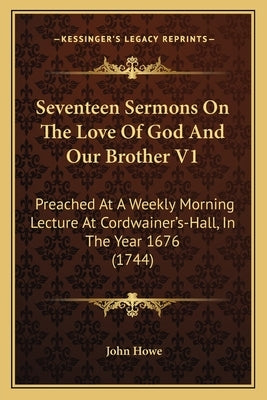 Seventeen Sermons On The Love Of God And Our Brother V1: Preached At A Weekly Morning Lecture At Cordwainer's-Hall, In The Year 1676 (1744) by Howe, John