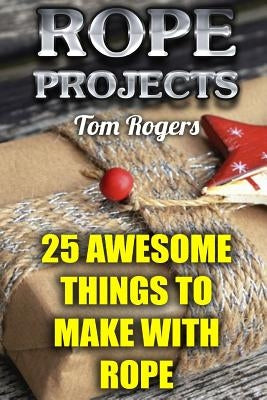 Rope Projects: 25 Awesome Things to Make With Rope: (Rope Tying, Rope Tying Kit) by Rogers, Tom