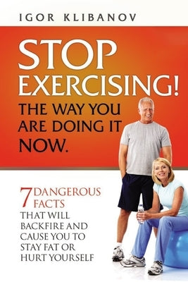 STOP EXERCISING! The Way You Are Doing it Now.: 7 Dangerous Facts That Will Backfire and Cause You to Stay Fat or Hurt Yourself by Klibanov, Igor
