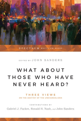 What about Those Who Have Never Heard?: Three Views on the Destiny of the Unevangelized by Fackre, Gabriel J.