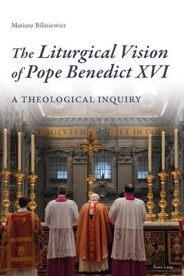 The Liturgical Vision of Pope Benedict XVI: A Theological Inquiry by Biliniewicz, Mariusz