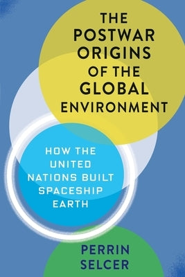 The Postwar Origins of the Global Environment: How the United Nations Built Spaceship Earth by Selcer, Perrin