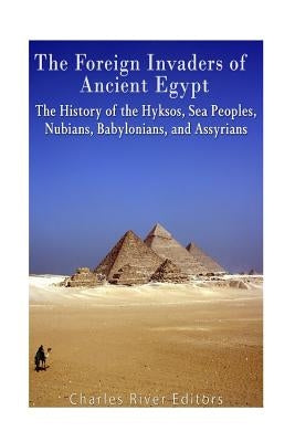 The Foreign Invaders of Ancient Egypt: The History of the Hyksos, Sea Peoples, Nubians, Babylonians, and Assyrians by Charles River Editors